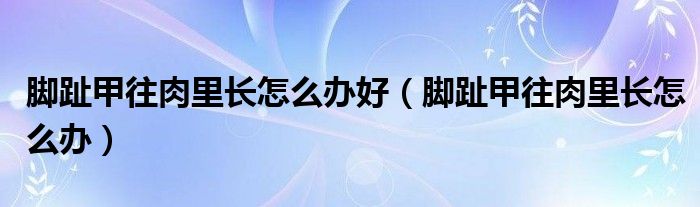 脚趾甲往肉里长怎么办好（脚趾甲往肉里长怎么办）