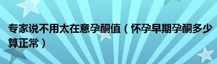 专家说不用太在意孕酮值（怀孕早期孕酮多少算正常）