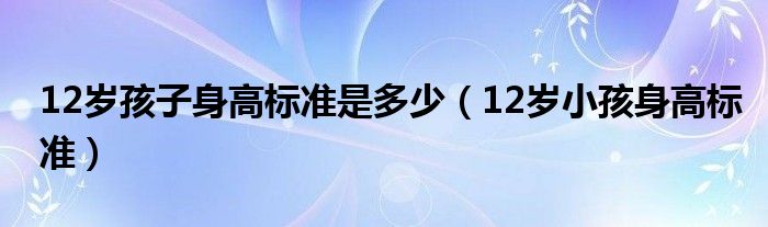 12岁孩子身高标准是多少（12岁小孩身高标准）