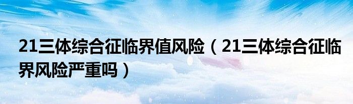 21三体综合征临界值风险（21三体综合征临界风险严重吗）