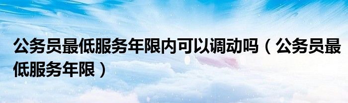 公务员最低服务年限内可以调动吗（公务员最低服务年限）