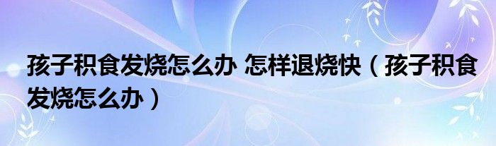 孩子积食发烧怎么办 怎样退烧快（孩子积食发烧怎么办）