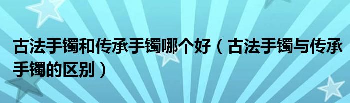 古法手镯和传承手镯哪个好（古法手镯与传承手镯的区别）