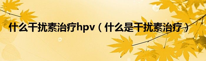 什么干扰素治疗hpv（什么是干扰素治疗）