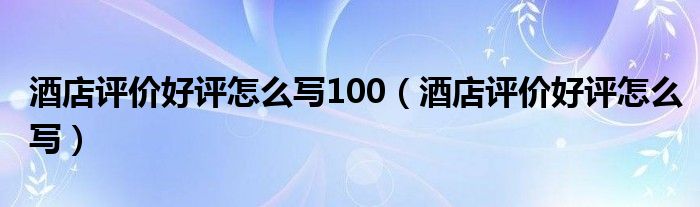 酒店评价好评怎么写100（酒店评价好评怎么写）