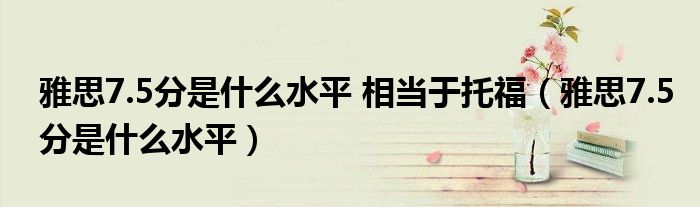 雅思7.5分是什么水平 相当于托福（雅思7.5分是什么水平）