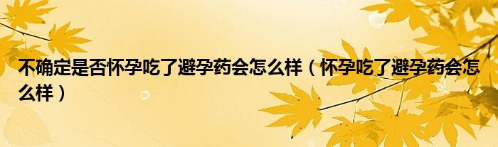 不确定是否怀孕吃了避孕药会怎么样（怀孕吃了避孕药会怎么样）