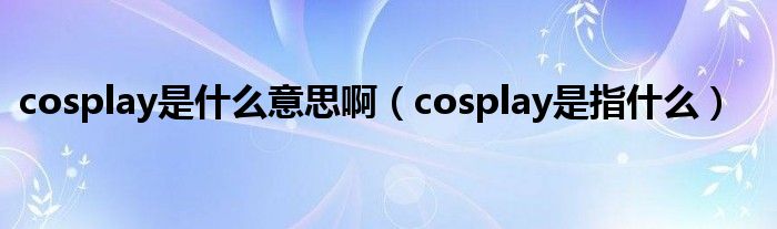 cosplay是什么意思啊（cosplay是指什么）