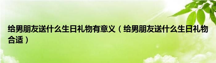 给男朋友送什么生日礼物有意义（给男朋友送什么生日礼物合适）