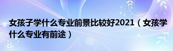 女孩子学什么专业前景比较好2021（女孩学什么专业有前途）