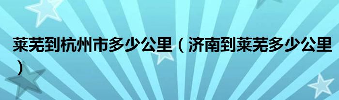 莱芜到杭州市多少公里（济南到莱芜多少公里）