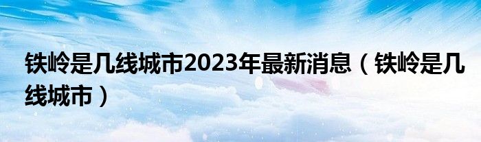 铁岭是几线城市2023年最新消息（铁岭是几线城市）