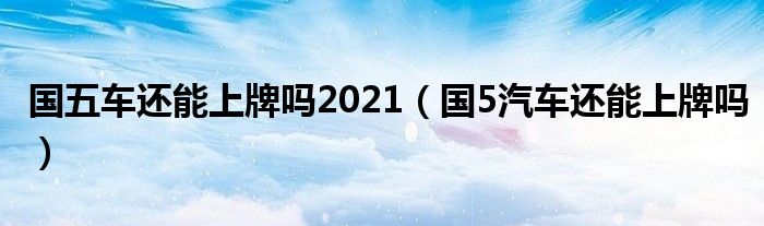 国五车还能上牌吗2021（国5汽车还能上牌吗）