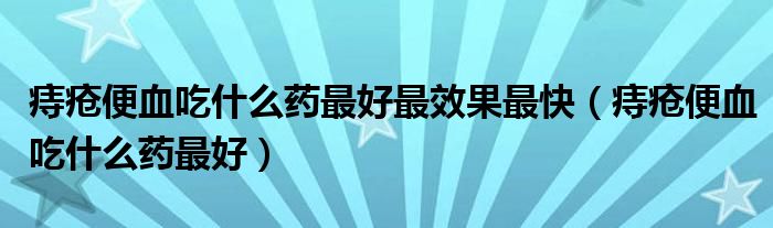 痔疮便血吃什么药最好最效果最快（痔疮便血吃什么药最好）