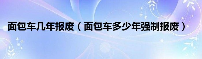 面包车几年报废（面包车多少年强制报废）