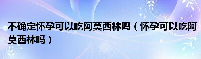 不确定怀孕可以吃阿莫西林吗（怀孕可以吃阿莫西林吗）