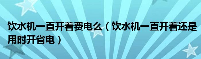 饮水机一直开着费电么（饮水机一直开着还是用时开省电）