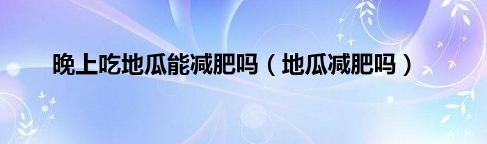 晚上吃地瓜能减肥吗（地瓜减肥吗）