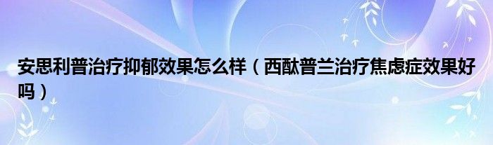 安思利普治疗抑郁效果怎么样（西酞普兰治疗焦虑症效果好吗）