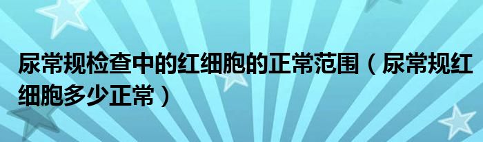 尿常规检查中的红细胞的正常范围（尿常规红细胞多少正常）