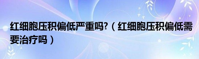 红细胞压积偏低严重吗?（红细胞压积偏低需要治疗吗）