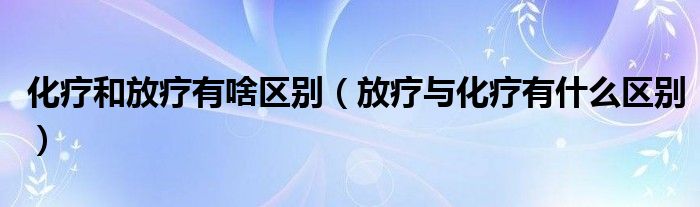 化疗和放疗有啥区别（放疗与化疗有什么区别）