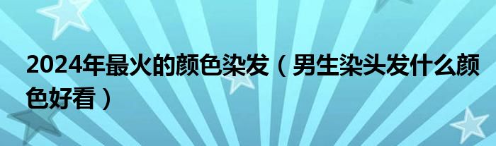 2024年最火的颜色染发（男生染头发什么颜色好看）