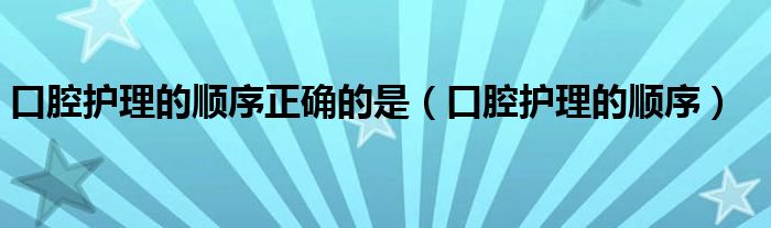 口腔护理的顺序正确的是（口腔护理的顺序）