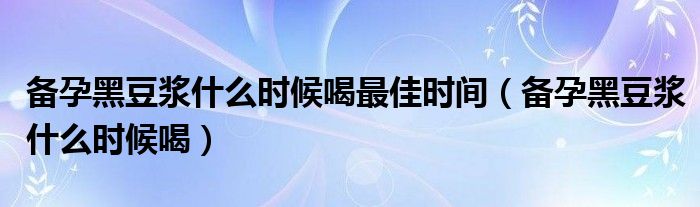 备孕黑豆浆什么时候喝最佳时间（备孕黑豆浆什么时候喝）