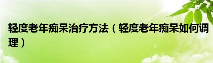 轻度老年痴呆治疗方法（轻度老年痴呆如何调理）