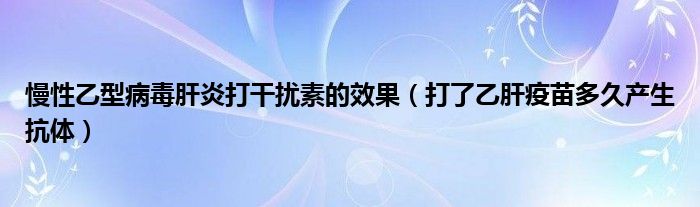 慢性乙型病毒肝炎打干扰素的效果（打了乙肝疫苗多久产生抗体）