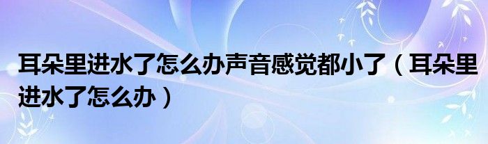 耳朵里进水了怎么办声音感觉都小了（耳朵里进水了怎么办）