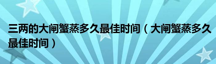 三两的大闸蟹蒸多久最佳时间（大闸蟹蒸多久最佳时间）