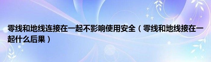 零线和地线连接在一起不影响使用安全（零线和地线接在一起什么后果）