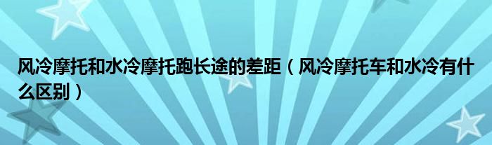 风冷摩托和水冷摩托跑长途的差距（风冷摩托车和水冷有什么区别）