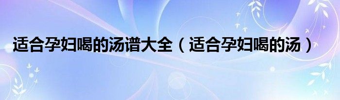 适合孕妇喝的汤谱大全（适合孕妇喝的汤）