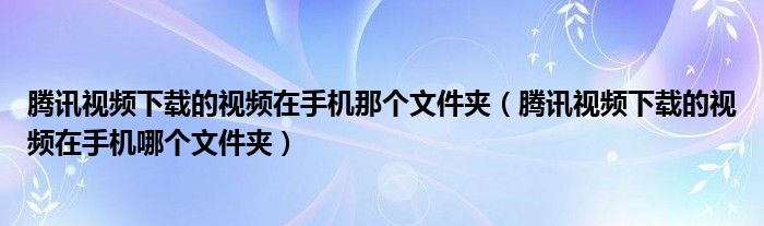 腾讯视频下载的视频在手机那个文件夹（腾讯视频下载的视频在手机哪个文件夹）