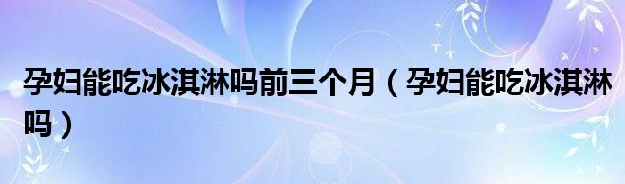 孕妇能吃冰淇淋吗前三个月（孕妇能吃冰淇淋吗）