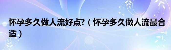 怀孕多久做人流好点?（怀孕多久做人流最合适）