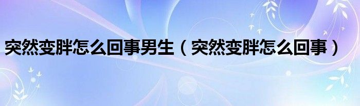 突然变胖怎么回事男生（突然变胖怎么回事）