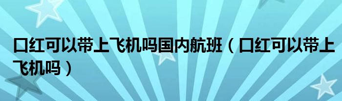 口红可以带上飞机吗国内航班（口红可以带上飞机吗）