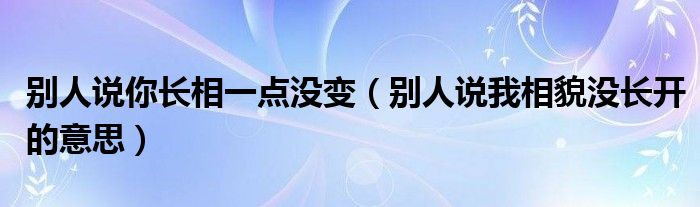 别人说你长相一点没变（别人说我相貌没长开的意思）