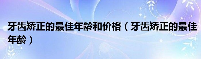 牙齿矫正的最佳年龄和价格（牙齿矫正的最佳年龄）