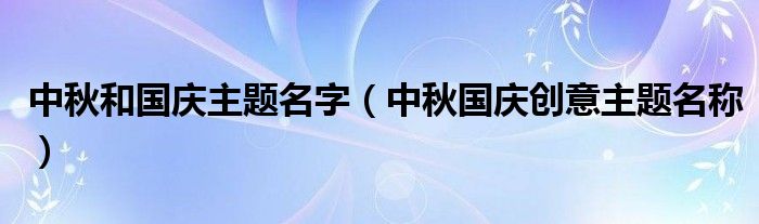 中秋和国庆主题名字（中秋国庆创意主题名称）