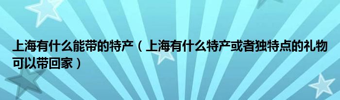 上海有什么能带的特产（上海有什么特产或者独特点的礼物可以带回家）