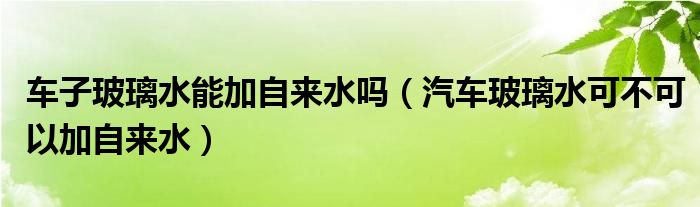 车子玻璃水能加自来水吗（汽车玻璃水可不可以加自来水）