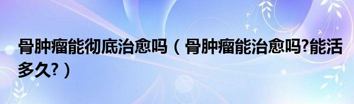 骨肿瘤能彻底治愈吗（骨肿瘤能治愈吗?能活多久?）