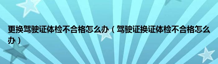 更换驾驶证体检不合格怎么办（驾驶证换证体检不合格怎么办）