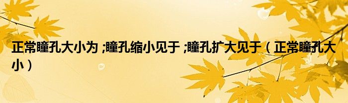 正常瞳孔大小为 ;瞳孔缩小见于 ;瞳孔扩大见于（正常瞳孔大小）