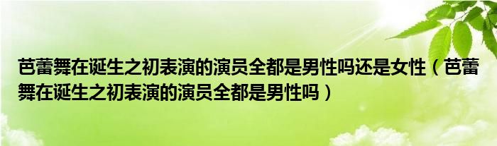 芭蕾舞在诞生之初表演的演员全都是男性吗还是女性（芭蕾舞在诞生之初表演的演员全都是男性吗）